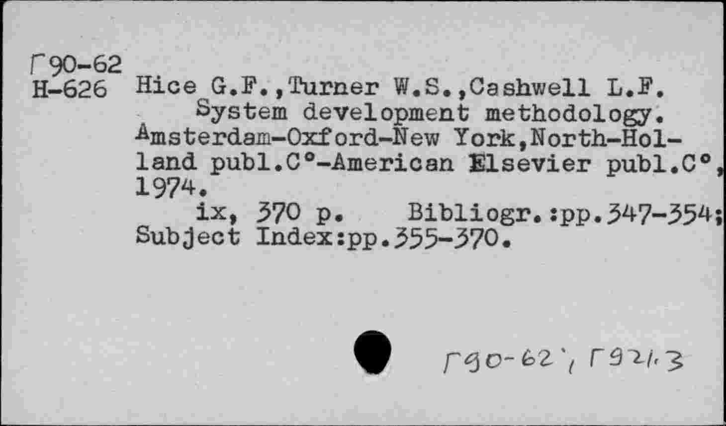 ﻿r90-62 H—626
Hiee G.F.»Turner W.S.»Cashwell L.F. System development methodology.
Amsterdam-Oxf ord-New York,North-Hol-land publ.C0-American Elsevier publ.C® 1974.
ix, 570 p. Bibliogr.:pp.547-554 Subject Index:pp.555-570.
O-62‘, C9 ~Lb 3